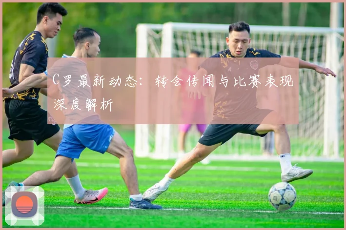 C罗最新动态：转会传闻与比赛表现深度解析