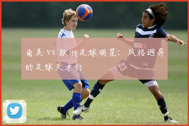 南美 vs 欧洲足球明星：风格迥异的足球天才们