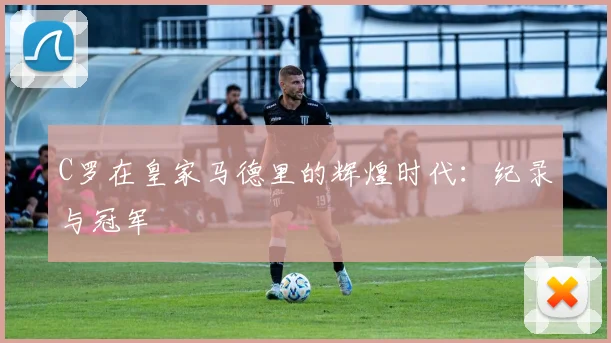 C罗在皇家马德里的辉煌时代：纪录与冠军
