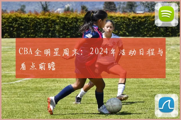 CBA全明星周末：2024年活动日程与看点前瞻