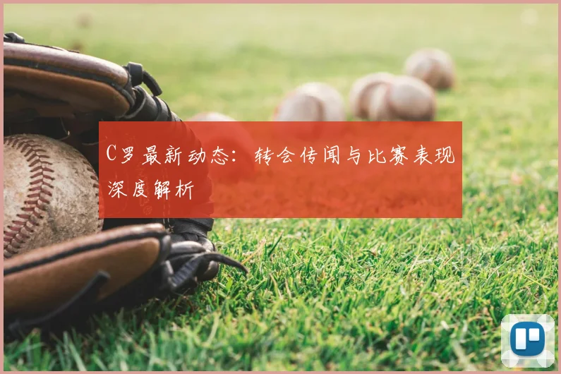 C罗最新动态：转会传闻与比赛表现深度解析