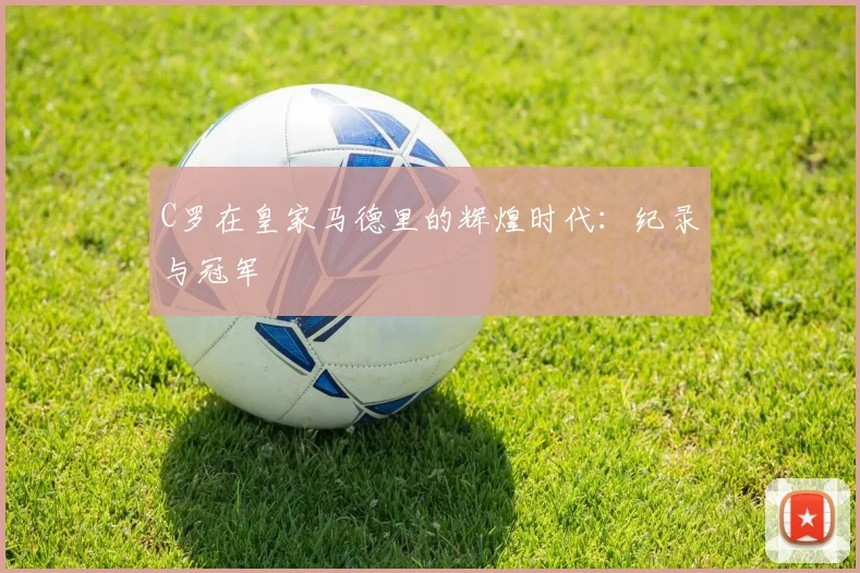 C罗在皇家马德里的辉煌时代：纪录与冠军